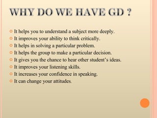 It helps you to understand a subject more deeply.  It improves your ability to think critically.  It helps in solving a particular problem.  It helps the group to make a particular decision.  It gives you the chance to hear other student’s ideas.  It improves your listening skills.  It increases your confidence in speaking.  It can change your attitudes .  