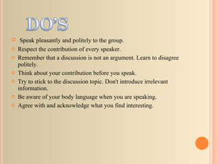 Speak pleasantly and politely to the group.  Respect the contribution of every speaker.  Remember that a discussion is not an argument. Learn to disagree politely.  Think about your contribution before you speak.  Try to stick to the discussion topic. Don't introduce irrelevant information.  Be aware of your body language when you are speaking.  Agree with and acknowledge what you find interesting.  