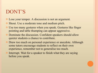 DONT’S Lose your temper. A discussion is not an argument.  Shout. Use a moderate tone and medium pitch.  Use too many gestures when you speak. Gestures like finger pointing and table thumping can appear aggressive.  Dominate the discussion. Confident speakers should allow quieter students a chance to contribute.  Draw too much on personal experience or anecdote. Although some tutors encourage students to reflect on their own experience, remember not to generalise too much.  Interrupt. Wait for a speaker to finish what they are saying before you speak.   