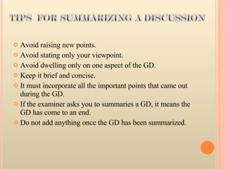 Avoid raising new points.  Avoid stating only your viewpoint.  Avoid dwelling only on one aspect of the GD.  Keep it brief and concise.  It must incorporate all the important points that came out during the GD.  If the examiner asks you to summaries a GD, it means the GD has come to an end.  Do not add anything once the GD has been summarized.  