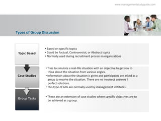 www.managementstudyguide.com




Types of Group Discussion


                • Based on specific topics
 Topic Based    • Could be Factual, Controversial, or Abstract topics
                • Normally used during recruitment process in organizations


                 • Tries to simulate a real-life situation with an objective to get you to
                   think about the situation from various angles.
 Case Studies    • Information about the situation is given and participants are asked as a
                   group to resolve the situation. There are no incorrect answers /
                   perfect solutions.
                 • This type of GDs are normally used by management institutes.


                 • These are an extension of case studies where specific objectives are to
 Group Tasks
                   be achieved as a group.
 
