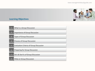www.managementstudyguide.com




Learning Objectives


 1   What is a Group Discussion

 2   Importance of Group Discussion

 3   Types of Group Discussion

 4   Process of Group Discussion

 5   Evaluation Criteria of Group Discussion

 6   Preparing for Group Discussion

 7   Do’s & Don’ts of Group Discussion

 8   FAQs on Group Discussion
 