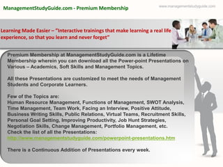 www.managementstudyguide.com
 ManagementStudyGuide.com - Premium Membership



Learning Made Easier – ”Interactive trainings that make learning a real life
experience, so that you learn and never forget”


  Premium Membership at ManagementStudyGuide.com is a Lifetime
  Membership wherein you can download all the Power-point Presentations on
  Various – Academics, Soft Skills and Management Topics.

  All these Presentations are customized to meet the needs of Management
  Students and Corporate Learners.

  Few of the Topics are:
  Human Resource Management, Functions of Management, SWOT Analysis,
  Time Management, Team Work, Facing an Interview, Positive Attitude,
  Business Writing Skills, Public Relations, Virtual Teams, Recruitment Skills,
  Personal Goal Setting, Improving Productivity, Job Hunt Strategies,
  Negotiation Skills, Change Management, Portfolio Management, etc.
  Check the list of all the Presentations:
  http://www.managementstudyguide.com/powerpoint-presentations.htm

  There is a Continuous Addition of Presentations every week.
 