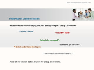 www.managementstudyguide.com




Preparing For Group Discussion

Have you heard yourself saying this post participating in a Group Discussion?

          “I couldn’t finish”.
                                                     “I couldn’t start”.


                                   Nobody let me speak”.

                                                         “Someone got sarcastic”.
     “I didn’t understand the topic”.


                                        “Someone else dominated the GD”.


Here is how you can better prepare for Group Discussions…
 