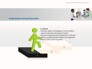 www.managementstudyguide.com




Preparing For Group Discussion



                                 1. Content
                                 • Develop subject knowledge on current affairs,
                                   general awareness & business trends.
                                 • Structure arguments [for & against] on selected
                                   topics, considering both sides to the argument.
                                 • Plan for short and crisp points.



                                                                 3

                                                2

                            1
 