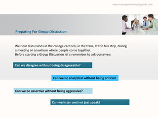 www.managementstudyguide.com




Preparing For Group Discussion


We hear discussions in the college canteen, in the train, at the bus stop, during
a meeting or anywhere where people come together.
Before starting a Group Discussion let’s remember to ask ourselves:


Can we disagree without being disagreeable?


                           Can we be analytical without being critical?


Can we be assertive without being aggressive?


                          Can we listen and not just speak?
 