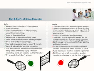 www.managementstudyguide.com




      Do’s & Don’ts of Group Discussion

Do’s                                                    Don’ts
 Respect the contribution of other speakers.           х Don't take offence if a person disagrees with you.
 Speak pleasantly.                                     х Don't ridicule the contribution of others by using
 Listen well to the ideas of other speakers;             comments like `that's stupid', that's ridiculous, or
 you will learn something.                               `you're wrong'.
 Learn to disagree politely.                           х Don't try to intimidate another speaker.
 Respect that others have differing views.             х Don't use a loud or angry tone. Others will not
 Think about your contribution before you speak.         want to listen to you if you are being aggressive.
 Try to stick to the discussion topic.                 х Don't use aggressive gestures like finger-pointing
 Your body language should be `open' & friendly.         and table-thumping.
 Agree & acknowledge anything interesting.             х Try not to dominate the discussion. Confident
 Stay with the topic. If the discussion does waiver,     speakers should allow others a chance to speak.
  bring it back on topic by saying `that's an           х Avoid drawing too much on personal experience.
  interesting point, can we come back to that later?    х Don't interrupt or talk over another speaker.
 Try to speak clearly. Don't whisper.                    Listening to others earns you the right to be heard.
 