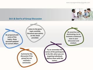 www.managementstudyguide.com




     Do’s & Don’ts of Group Discussion



                                Listen to the given
                                  topic carefully.                                   Be assertive not
                               Structure your points                                dominating; try to
Be prepared with                   on the sheet
   some of the                                                                     maintain a balanced
                                     provided.                                         tone in your
   topics. Keep
yourself updated                                                                      discussion and
on current affairs.                                                                      analysis.


                                                          Try to remember the
                                                       names of the participants
                      Summarize the                     in the GD, when you are
                      discussion if the                   targeting individuals
                       group has not                     address them with the
                         reached a                                names.
                        conclusion.
 