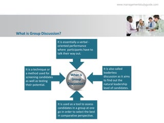 www.managementstudyguide.com




What is Group Discussion?

                            It is essentially a verbal -
                            oriented performance
                            where participants have to
                            talk their way out.



     It is a technique or                                    It is also called
     a method used for                                       leaderless
                                     What is                 discussion as it aims
     screening candidates
     as well as testing               Group                  to find out the
     their potential.              Discussion?               natural leadership
                                                             level of candidates.




                            It is used as a tool to assess
                            candidates in a group at one
                            go in order to select the best
                            in comparative perspective.
 
