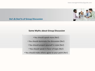 www.managementstudyguide.com




Do’s & Don’ts of Group Discussion



                   Some Myths about Group Discussion

                        • You should speak more (No!)
                  • You should dominate the discussion (No!)
                  • You should project yourself in style (No!)
                   • You should speak in favor of topic (No!)
              • You should make others agree to your point (No!)
 
