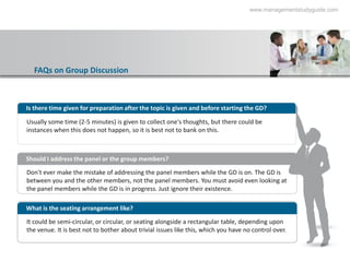 www.managementstudyguide.com




  FAQs on Group Discussion



Is there time given for preparation after the topic is given and before starting the GD?

Usually some time (2-5 minutes) is given to collect one's thoughts, but there could be
instances when this does not happen, so it is best not to bank on this.



Should I address the panel or the group members?
Don't ever make the mistake of addressing the panel members while the GD is on. The GD is
between you and the other members, not the panel members. You must avoid even looking at
the panel members while the GD is in progress. Just ignore their existence.

What is the seating arrangement like?
It could be semi-circular, or circular, or seating alongside a rectangular table, depending upon
the venue. It is best not to bother about trivial issues like this, which you have no control over.
 