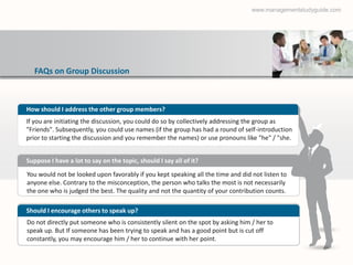 www.managementstudyguide.com




   FAQs on Group Discussion



How should I address the other group members?
If you are initiating the discussion, you could do so by collectively addressing the group as
"Friends". Subsequently, you could use names (if the group has had a round of self-introduction
prior to starting the discussion and you remember the names) or use pronouns like "he" / "she.


Suppose I have a lot to say on the topic, should I say all of it?
You would not be looked upon favorably if you kept speaking all the time and did not listen to
anyone else. Contrary to the misconception, the person who talks the most is not necessarily
the one who is judged the best. The quality and not the quantity of your contribution counts.

Should I encourage others to speak up?
Do not directly put someone who is consistently silent on the spot by asking him / her to
speak up. But If someone has been trying to speak and has a good point but is cut off
constantly, you may encourage him / her to continue with her point.
 