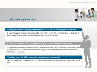 www.managementstudyguide.com




  FAQs on Group Discussion



Are the group members supposed to keep track of the time or will the panel keep track?
It would be good if you are conscious of the time, but not to the point of getting so distracted
looking at your watch that you do not contribute to the discussion.



Is there any particular seating arrangement, which is favorable to the participants?
If participants are asked to sit in a circle or a semi circle, one position is as good as another. But
if you are asked to sit on either side of a rectangular table, then choose a position as close to
the centre as possible.

Should we begin the GD by appointing a leader amongst ourselves?
No. You should not. Leadership in a GD is established implicitly through one's performance in a
GD.
 