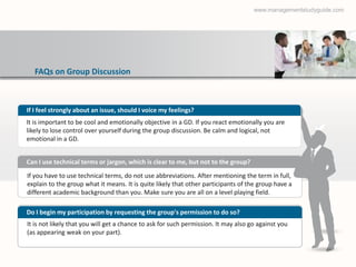 www.managementstudyguide.com




  FAQs on Group Discussion



If I feel strongly about an issue, should I voice my feelings?
It is important to be cool and emotionally objective in a GD. If you react emotionally you are
likely to lose control over yourself during the group discussion. Be calm and logical, not
emotional in a GD.


Can I use technical terms or jargon, which is clear to me, but not to the group?
If you have to use technical terms, do not use abbreviations. After mentioning the term in full,
explain to the group what it means. It is quite likely that other participants of the group have a
different academic background than you. Make sure you are all on a level playing field.

Do I begin my participation by requesting the group's permission to do so?
It is not likely that you will get a chance to ask for such permission. It may also go against you
(as appearing weak on your part).
 
