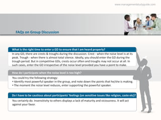 www.managementstudyguide.com




   FAQs on Group Discussion



What is the right time to enter a GD to ensure that I am heard properly?
In any GD, there are crests & troughs during the discussion. Crest - when the noise level is at its
peak. Trough - when there is almost total silence. Ideally, you should enter the GD during the
trough period. But in competitive GDs, crests occur often and troughs may not occur at all. In
such cases, enter the GD irrespective of the noise level provided you have a point to make.

How do I participate when the noise level is too high?
You could try the following strategy:
• Identify most powerful speaker in the group, and note down the points that he/she is making.
• The moment the noise level reduces, enter supporting the powerful speaker.


Do I have to be cautious about participants' feelings (on sensitive issues like religion, caste etc)?
You certainly do. Insensitivity to others displays a lack of maturity and viciousness. It will act
against your favor.
 