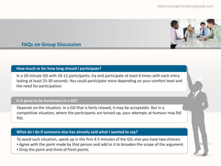 www.managementstudyguide.com




  FAQs on Group Discussion



How much or for how long should I participate?
In a 20 minute GD with 10-12 participants, try and participate at least 4 times with each entry
lasting at least 25-30 seconds. You could participate more depending on your comfort level and
the need for participation.


Is it good to be humorous in a GD?
Depends on the situation. In a GD that is fairly relaxed, it may be acceptable. But in a
competitive situation, where the participants are tensed up, your attempts at humour may fall
flat.


What do I do if someone else has already said what I wanted to say?
To avoid such situation, speak up in the first 4-5 minutes of the GD, else you have two choices:
• Agree with the point made by that person and add to it to broaden the scope of the argument.
• Drop the point and think of fresh points.
 