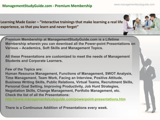 www.managementstudyguide.com
 ManagementStudyGuide.com - Premium Membership



Learning Made Easier – ”Interactive trainings that make learning a real life
experience, so that you learn and never forget”


  Premium Membership at ManagementStudyGuide.com is a Lifetime
  Membership wherein you can download all the Power-point Presentations on
  Various – Academics, Soft Skills and Management Topics.

  All these Presentations are customized to meet the needs of Management
  Students and Corporate Learners.

  Few of the Topics are:
  Human Resource Management, Functions of Management, SWOT Analysis,
  Time Management, Team Work, Facing an Interview, Positive Attitude,
  Business Writing Skills, Public Relations, Virtual Teams, Recruitment Skills,
  Personal Goal Setting, Improving Productivity, Job Hunt Strategies,
  Negotiation Skills, Change Management, Portfolio Management, etc.
  Check the list of all the Presentations:
  http://www.managementstudyguide.com/powerpoint-presentations.htm

  There is a Continuous Addition of Presentations every week.
 