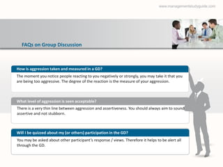 www.managementstudyguide.com




  FAQs on Group Discussion



How is aggression taken and measured in a GD?
The moment you notice people reacting to you negatively or strongly, you may take it that you
are being too aggressive. The degree of the reaction is the measure of your aggression.



What level of aggression is seen acceptable?
There is a very thin line between aggression and assertiveness. You should always aim to sound
assertive and not stubborn.



Will I be quizzed about my (or others) participation in the GD?
You may be asked about other participant’s response / views. Therefore it helps to be alert all
through the GD.
 