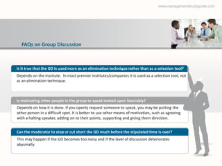 www.managementstudyguide.com




  FAQs on Group Discussion



Is it true that the GD is used more as an elimination technique rather than as a selection tool?
Depends on the institute. In most premier institutes/companies it is used as a selection tool, not
as an elimination technique.



Is motivating other people in the group to speak looked upon favorably?
Depends on how it is done. If you openly request someone to speak, you may be putting the
other person in a difficult spot. It is better to use other means of motivation, such as agreeing
with a halting speaker, adding on to their points, supporting and giving them direction.


Can the moderator to stop or cut short the GD much before the stipulated time is over?
This may happen if the GD becomes too noisy and if the level of discussion deteriorates
abysmally.
 