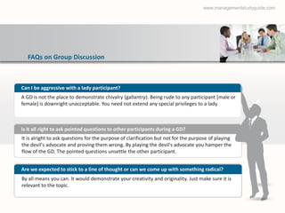 www.managementstudyguide.com




  FAQs on Group Discussion



Can I be aggressive with a lady participant?
A GD is not the place to demonstrate chivalry (gallantry). Being rude to any participant [male or
female] is downright unacceptable. You need not extend any special privileges to a lady.



Is it all right to ask pointed questions to other participants during a GD?
It is alright to ask questions for the purpose of clarification but not for the purpose of playing
the devil's advocate and proving them wrong. By playing the devil's advocate you hamper the
flow of the GD. The pointed questions unsettle the other participant.


Are we expected to stick to a line of thought or can we come up with something radical?
By all means you can. It would demonstrate your creativity and originality. Just make sure it is
relevant to the topic.
 