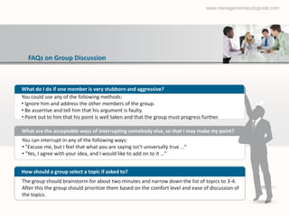 www.managementstudyguide.com




  FAQs on Group Discussion



What do I do if one member is very stubborn and aggressive?
You could use any of the following methods:
• Ignore him and address the other members of the group.
• Be assertive and tell him that his argument is faulty.
• Point out to him that his point is well taken and that the group must progress further.

What are the acceptable ways of interrupting somebody else, so that I may make my point?
You can interrupt in any of the following ways:
• "Excuse me, but I feel that what you are saying isn't universally true ...“
• "Yes, I agree with your idea, and I would like to add on to it …”


How should a group select a topic if asked to?
The group should brainstorm for about two minutes and narrow down the list of topics to 3-4.
After this the group should prioritize them based on the comfort level and ease of discussion of
the topics.
 