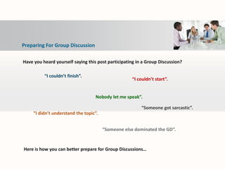 Preparing For Group Discussion
“I couldn’t start”.
“I couldn’t finish”.
Nobody let me speak”.
“I didn’t understand the topic”.
“Someone else dominated the GD”.
“Someone got sarcastic”.
Have you heard yourself saying this post participating in a Group Discussion?
Here is how you can better prepare for Group Discussions…
 