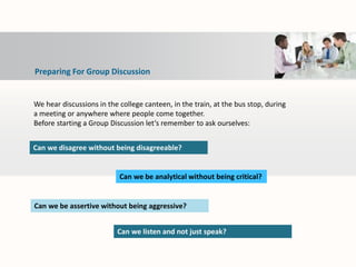 We hear discussions in the college canteen, in the train, at the bus stop, during
a meeting or anywhere where people come together.
Before starting a Group Discussion let’s remember to ask ourselves:
Can we disagree without being disagreeable?
Can we be assertive without being aggressive?
Can we listen and not just speak?
Can we be analytical without being critical?
Preparing For Group Discussion
 