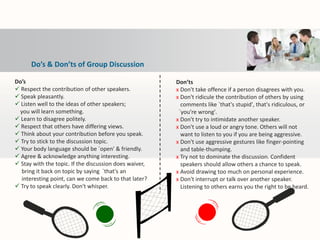 Do’s & Don’ts of Group Discussion
Do’s
 Respect the contribution of other speakers.
 Speak pleasantly.
 Listen well to the ideas of other speakers;
you will learn something.
 Learn to disagree politely.
 Respect that others have differing views.
 Think about your contribution before you speak.
 Try to stick to the discussion topic.
 Your body language should be `open' & friendly.
 Agree & acknowledge anything interesting.
 Stay with the topic. If the discussion does waiver,
bring it back on topic by saying `that's an
interesting point, can we come back to that later?
 Try to speak clearly. Don't whisper.
Don’ts
х Don't take offence if a person disagrees with you.
х Don't ridicule the contribution of others by using
comments like `that's stupid', that's ridiculous, or
`you're wrong'.
х Don't try to intimidate another speaker.
х Don't use a loud or angry tone. Others will not
want to listen to you if you are being aggressive.
х Don't use aggressive gestures like finger-pointing
and table-thumping.
х Try not to dominate the discussion. Confident
speakers should allow others a chance to speak.
х Avoid drawing too much on personal experience.
х Don't interrupt or talk over another speaker.
Listening to others earns you the right to be heard.
 