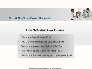 Do’s & Don’ts of Group Discussion
Some Myths about Group Discussion
• You should speak more (No!)
• You should dominate the discussion (No!)
• You should project yourself in style (No!)
• You should speak in favor of topic (No!)
• You should make others agree to your point (No!)
© ManagementStudyGuide.com. All rights reserved.
 