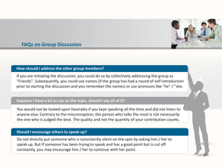 FAQs on Group Discussion
You would not be looked upon favorably if you kept speaking all the time and did not listen to
anyone else. Contrary to the misconception, the person who talks the most is not necessarily
the one who is judged the best. The quality and not the quantity of your contribution counts.
Suppose I have a lot to say on the topic, should I say all of it?
Do not directly put someone who is consistently silent on the spot by asking him / her to
speak up. But If someone has been trying to speak and has a good point but is cut off
constantly, you may encourage him / her to continue with her point.
Should I encourage others to speak up?
How should I address the other group members?
If you are initiating the discussion, you could do so by collectively addressing the group as
"Friends". Subsequently, you could use names (if the group has had a round of self-introduction
prior to starting the discussion and you remember the names) or use pronouns like "he" / "she.
 