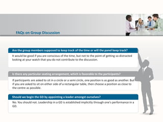 FAQs on Group Discussion
If participants are asked to sit in a circle or a semi circle, one position is as good as another. But
if you are asked to sit on either side of a rectangular table, then choose a position as close to
the centre as possible.
Is there any particular seating arrangement, which is favorable to the participants?
No. You should not. Leadership in a GD is established implicitly through one's performance in a
GD.
Should we begin the GD by appointing a leader amongst ourselves?
Are the group members supposed to keep track of the time or will the panel keep track?
It would be good if you are conscious of the time, but not to the point of getting so distracted
looking at your watch that you do not contribute to the discussion.
 
