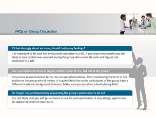 FAQs on Group Discussion
If you have to use technical terms, do not use abbreviations. After mentioning the term in full,
explain to the group what it means. It is quite likely that other participants of the group have a
different academic background than you. Make sure you are all on a level playing field.
Can I use technical terms or jargon, which is clear to me, but not to the group?
It is not likely that you will get a chance to ask for such permission. It may also go against you
(as appearing weak on your part).
Do I begin my participation by requesting the group's permission to do so?
If I feel strongly about an issue, should I voice my feelings?
It is important to be cool and emotionally objective in a GD. If you react emotionally you are
likely to lose control over yourself during the group discussion. Be calm and logical, not
emotional in a GD.
 
