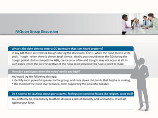 FAQs on Group Discussion
You could try the following strategy:
• Identify most powerful speaker in the group, and note down the points that he/she is making.
• The moment the noise level reduces, enter supporting the powerful speaker.
How do I participate when the noise level is too high?
You certainly do. Insensitivity to others displays a lack of maturity and viciousness. It will act
against your favor.
Do I have to be cautious about participants' feelings (on sensitive issues like religion, caste etc)?
What is the right time to enter a GD to ensure that I am heard properly?
In any GD, there are crests & troughs during the discussion. Crest - when the noise level is at its
peak. Trough - when there is almost total silence. Ideally, you should enter the GD during the
trough period. But in competitive GDs, crests occur often and troughs may not occur at all. In
such cases, enter the GD irrespective of the noise level provided you have a point to make.
 