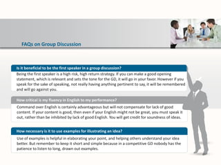 FAQs on Group Discussion
Command over English is certainly advantageous but will not compensate for lack of good
content. If your content is good, then even if your English might not be great, you must speak it
out, rather than be inhibited by lack of good English. You will get credit for soundness of ideas.
How critical is my fluency in English to my performance?
Use of examples is helpful in elaborating your point, and helping others understand your idea
better. But remember to keep it short and simple because in a competitive GD nobody has the
patience to listen to long, drawn out examples.
How necessary is it to use examples for illustrating an idea?
Is it beneficial to be the first speaker in a group discussion?
Being the first speaker is a high risk, high return strategy. If you can make a good opening
statement, which is relevant and sets the tone for the GD, it will go in your favor. However if you
speak for the sake of speaking, not really having anything pertinent to say, it will be remembered
and will go against you.
 