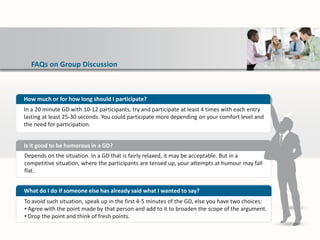 FAQs on Group Discussion
Depends on the situation. In a GD that is fairly relaxed, it may be acceptable. But in a
competitive situation, where the participants are tensed up, your attempts at humour may fall
flat.
Is it good to be humorous in a GD?
To avoid such situation, speak up in the first 4-5 minutes of the GD, else you have two choices:
• Agree with the point made by that person and add to it to broaden the scope of the argument.
• Drop the point and think of fresh points.
What do I do if someone else has already said what I wanted to say?
How much or for how long should I participate?
In a 20 minute GD with 10-12 participants, try and participate at least 4 times with each entry
lasting at least 25-30 seconds. You could participate more depending on your comfort level and
the need for participation.
 