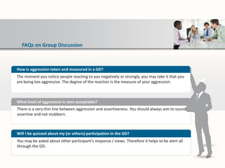 FAQs on Group Discussion
There is a very thin line between aggression and assertiveness. You should always aim to sound
assertive and not stubborn.
What level of aggression is seen acceptable?
You may be asked about other participant’s response / views. Therefore it helps to be alert all
through the GD.
Will I be quizzed about my (or others) participation in the GD?
How is aggression taken and measured in a GD?
The moment you notice people reacting to you negatively or strongly, you may take it that you
are being too aggressive. The degree of the reaction is the measure of your aggression.
 