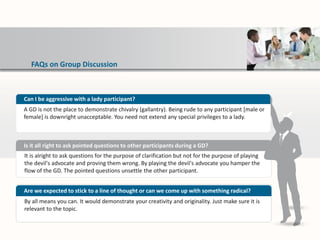 FAQs on Group Discussion
It is alright to ask questions for the purpose of clarification but not for the purpose of playing
the devil's advocate and proving them wrong. By playing the devil's advocate you hamper the
flow of the GD. The pointed questions unsettle the other participant.
Is it all right to ask pointed questions to other participants during a GD?
By all means you can. It would demonstrate your creativity and originality. Just make sure it is
relevant to the topic.
Are we expected to stick to a line of thought or can we come up with something radical?
Can I be aggressive with a lady participant?
A GD is not the place to demonstrate chivalry (gallantry). Being rude to any participant [male or
female] is downright unacceptable. You need not extend any special privileges to a lady.
 