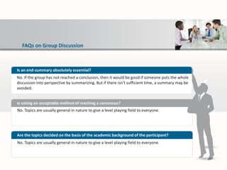 FAQs on Group Discussion
No. Topics are usually general in nature to give a level playing field to everyone.
Is voting an acceptable method of reaching a consensus?
No. Topics are usually general in nature to give a level playing field to everyone.
Are the topics decided on the basis of the academic background of the participant?
Is an end-summary absolutely essential?
No. If the group has not reached a conclusion, then it would be good if someone puts the whole
discussion into perspective by summarizing. But if there isn't sufficient time, a summary may be
avoided.
 