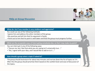 FAQs on Group Discussion
You can interrupt in any of the following ways:
• "Excuse me, but I feel that what you are saying isn't universally true ...“
• "Yes, I agree with your idea, and I would like to add on to it …”
What are the acceptable ways of interrupting somebody else, so that I may make my point?
The group should brainstorm for about two minutes and narrow down the list of topics to 3-4.
After this the group should prioritize them based on the comfort level and ease of discussion of
the topics.
How should a group select a topic if asked to?
What do I do if one member is very stubborn and aggressive?
You could use any of the following methods:
• Ignore him and address the other members of the group.
• Be assertive and tell him that his argument is faulty.
• Point out to him that his point is well taken and that the group must progress further.
 