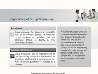 1
Group discussion has become an inevitable
part of recruitment process. It measures
certain attributes of candidates that are
otherwise difficult to identify & time
consuming to assess
Recruitment
2
Group Discussions are an important part of
the short-listing process for admission to B-
Schools as working with groups is one of the
most important parameter of success as a
manager
Admission to B-Schools
A number of people who can
communicate their ideas well
and discuss effectively with
others in a one-on-one
situation become tongue-
tied in a group situation. A
Group Discussion will identify
people who have such group
communication skills and
people who do not possess
such group communication
skills
Importance of Group Discussion
© ManagementStudyGuide.com. All rights reserved.
 