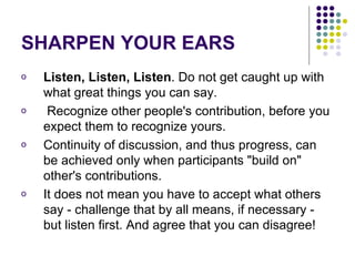 SHARPEN YOUR EARS Listen, Listen, Listen . Do not get caught up with what great things you can say. Recognize other people's contribution, before you expect them to recognize yours.  Continuity of discussion, and thus progress, can be achieved only when participants "build on" other's contributions.  It does not mean you have to accept what others say - challenge that by all means, if necessary - but listen first. And agree that you can disagree! 