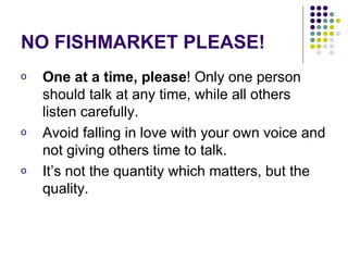 NO FISHMARKET PLEASE! One at a time, please ! Only one person should talk at any time, while all others listen carefully.  Avoid falling in love with your own voice and not giving others time to talk.  It’s not the quantity which matters, but the quality. 