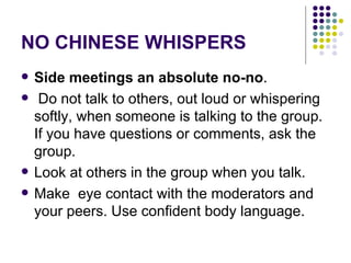 NO CHINESE WHISPERS Side meetings an absolute no-no . Do not talk to others, out loud or whispering softly, when someone is talking to the group. If you have questions or comments, ask the group.  Look at others in the group when you talk. Make  eye contact with the moderators and your peers. Use confident body language. 