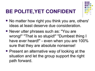 BE POLITE,YET CONFIDENT No matter how right you think you are, others' ideas at least deserve due consideration.  Never utter phrases such as: "You are wrong!" "That is so stupid!" "Dumbest thing I have ever heard!" - even when you are 100% sure that they are absolute nonsense! Present an alternative way of looking at the situation and let the group support the right path forward. 