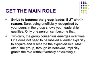 GET THE MAIN ROLE Strive to become the group leader, BUT within reason . Sure, being unofficially recognized by your peers in the group shows your leadership qualities. Only one person can become that.  Typically, the group consensus emerges over time. One does not need to be labeled a leader explicitly to acquire and discharge the expected role. Most often, the group, through its behavior, implicitly grants the role without verbally articulating it.  