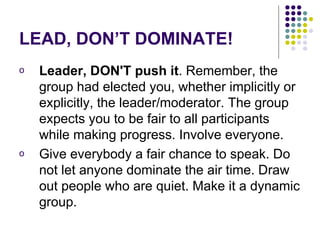 LEAD, DON’T DOMINATE! Leader, DON'T push it . Remember, the group had elected you, whether implicitly or explicitly, the leader/moderator. The group expects you to be fair to all participants while making progress. Involve everyone.  Give everybody a fair chance to speak. Do not let anyone dominate the air time. Draw out people who are quiet. Make it a dynamic group.  