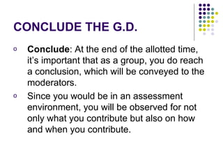 CONCLUDE THE G.D. Conclude : At the end of the allotted time, it’s important that as a group, you do reach a conclusion, which will be conveyed to the moderators. Since you would be in an assessment environment, you will be observed for not only what you contribute but also on how and when you contribute.  