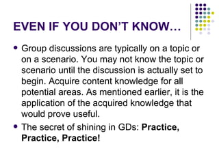 EVEN IF YOU DON’T KNOW… Group discussions are typically on a topic or on a scenario. You may not know the topic or scenario until the discussion is actually set to begin. Acquire content knowledge for all potential areas. As mentioned earlier, it is the application of the acquired knowledge that would prove useful.  The secret of shining in GDs:  Practice, Practice, Practice!   