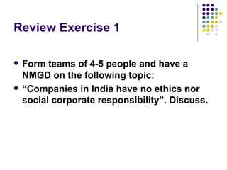 Review Exercise 1 Form teams of 4-5 people and have a NMGD on the following topic:  “ Companies in India have no ethics nor social corporate responsibility”. Discuss. 