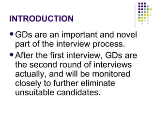 INTRODUCTION GDs are an important and novel part of the interview process.  After the first interview, GDs are the second round of interviews actually, and will be monitored closely to further eliminate unsuitable candidates.  